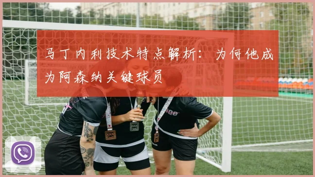 马丁内利技术特点解析:为何他成为阿森纳关键球员