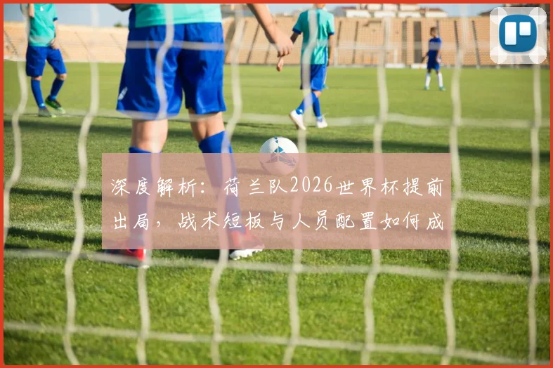 深度解析:荷兰队2026世界杯提前出局,战术短板与人员配置如何成为关键败因?