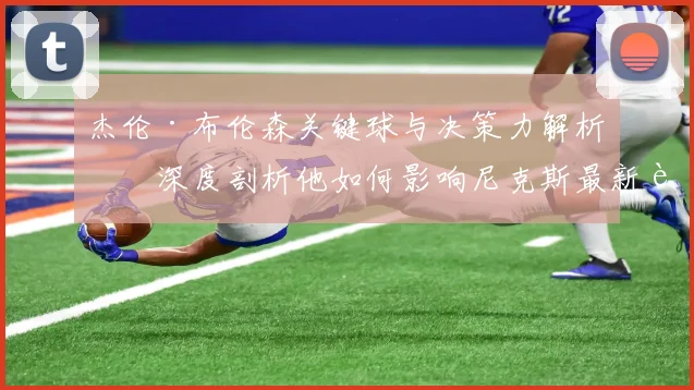 杰伦·布伦森关键球与决策力解析：深度剖析他如何影响尼克斯最新赛果